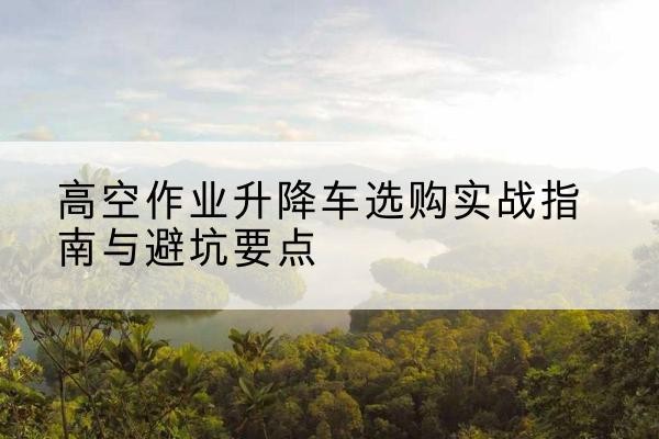 焉耆升降车怎么选-高空作业升降车选购实战指南与避坑要点