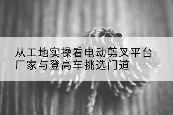 焉耆电动剪叉升降平台厂家-从工地实操看电动剪叉平台厂家与登高车挑选门道