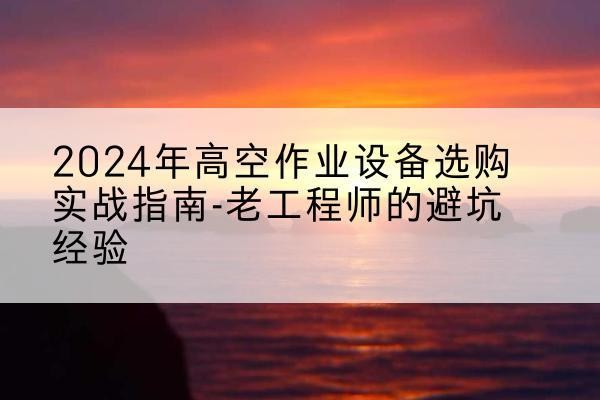 焉耆高空作业升降机厂家推荐-2024年高空作业设备选购实战指南-老工程师的避坑经验