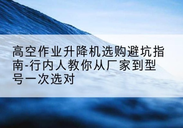 焉耆升降平台厂家-高空作业升降机选购避坑指南-行内人教你从厂家到型号一次选对
