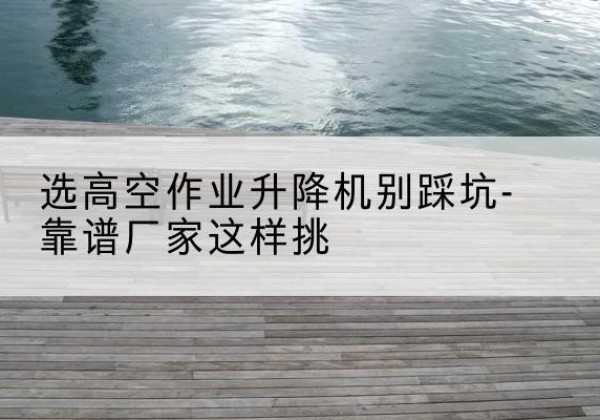 焉耆剪叉式升降机厂家-选高空作业升降机别踩坑-靠谱厂家这样挑