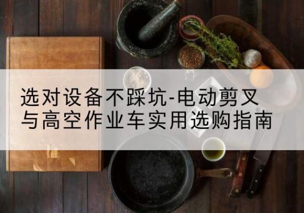 焉耆电动剪叉升降平台怎么选-选对设备不踩坑-电动剪叉与高空作业车实用选购指南