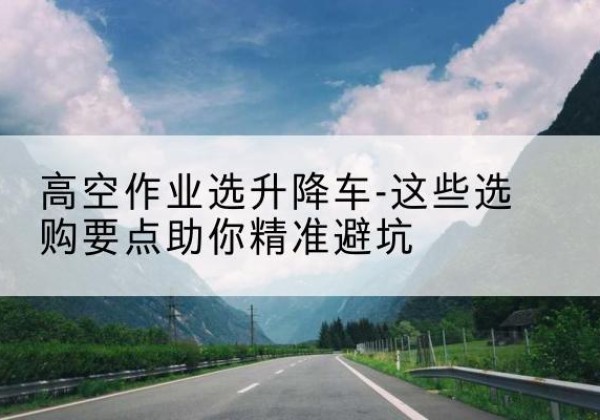 焉耆升降车厂家-高空作业选升降车-这些选购要点助你*避坑