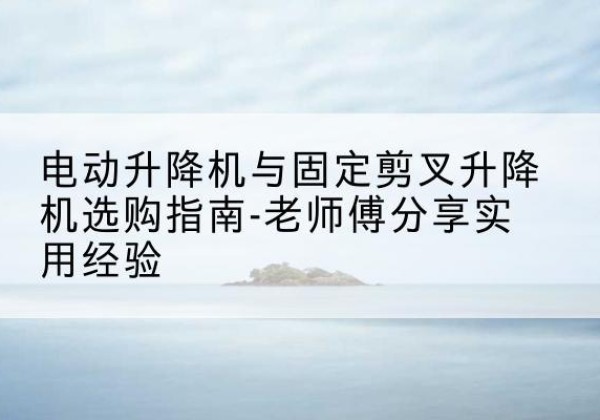 焉耆电动升降机怎么选-电动升降机与固定剪叉升降机选购指南-老师傅分享实用经验