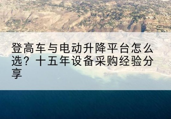 焉耆登高车厂家厂家-登高车与电动升降平台怎么选？十五年设备采购经验分享