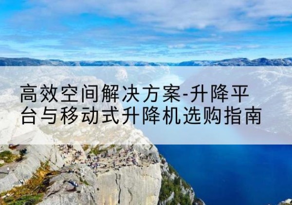 焉耆升降平台厂家-*空间解决方案-升降平台与移动式升降机选购指南