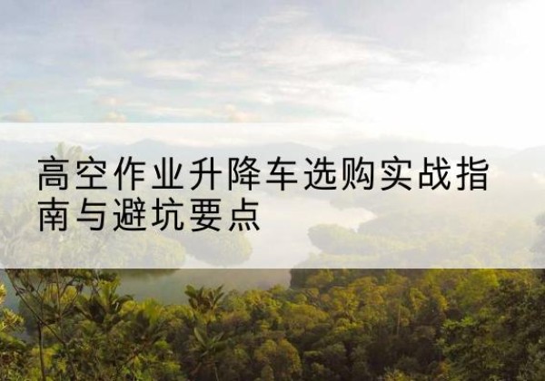 焉耆升降车怎么选-高空作业升降车选购实战指南与避坑要点