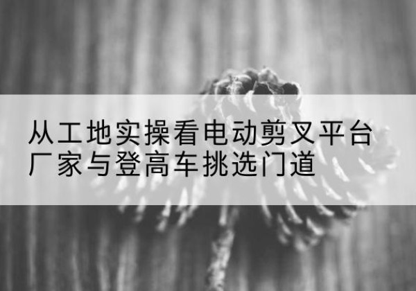 焉耆电动剪叉升降平台厂家-从工地实操看电动剪叉平台厂家与登高车挑选门道