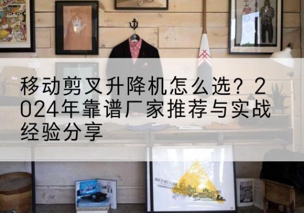 焉耆升降平台厂家推荐-移动剪叉升降机怎么选？2024年靠谱厂家推荐与实战经验分享