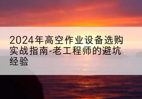 焉耆高空作业升降机厂家推荐-2024年高空作业设备选购实战指南-老工程师的避坑经验
