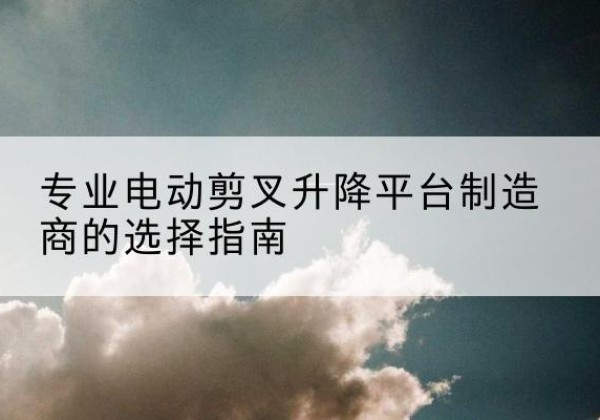 焉耆电动剪叉升降平台厂家-专业电动剪叉升降平台制造商的选择指南