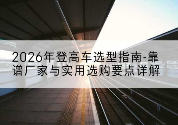 焉耆登高车厂家推荐-2026年登高车选型指南-靠谱厂家与实用选购要点详解